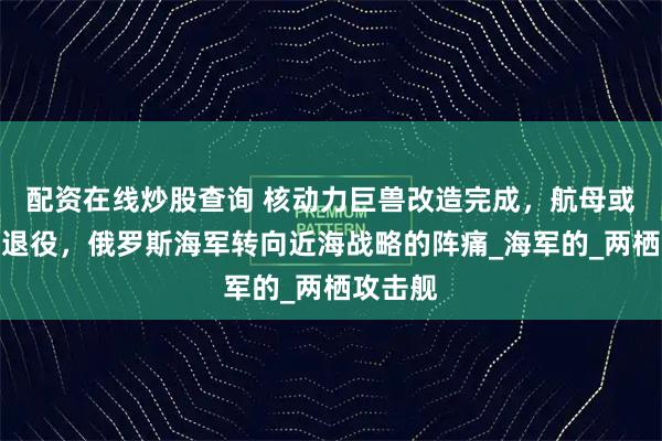 配资在线炒股查询 核动力巨兽改造完成，航母或将被迫退役，俄罗斯海军转向近海战略的阵痛_海军的_两栖攻击舰