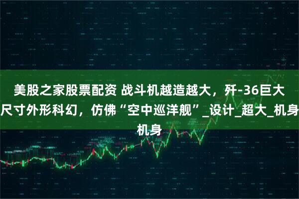 美股之家股票配资 战斗机越造越大，歼-36巨大尺寸外形科幻，仿佛“空中巡洋舰”_设计_超大_机身