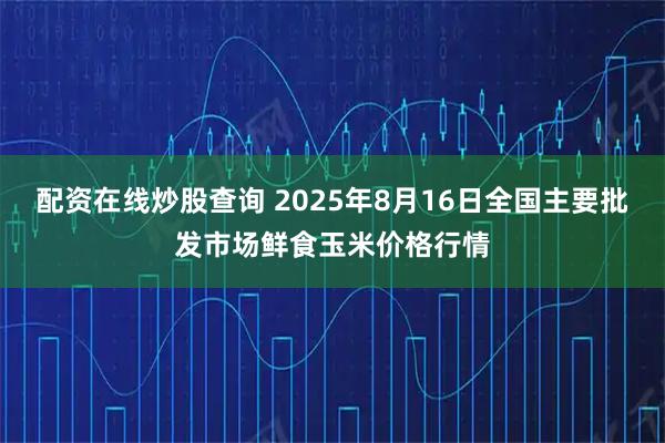 配资在线炒股查询 2025年8月16日全国主要批发市场鲜食玉米价格行情