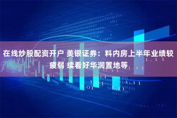 在线炒股配资开户 美银证券：料内房上半年业绩较疲弱 续看好华润置地等