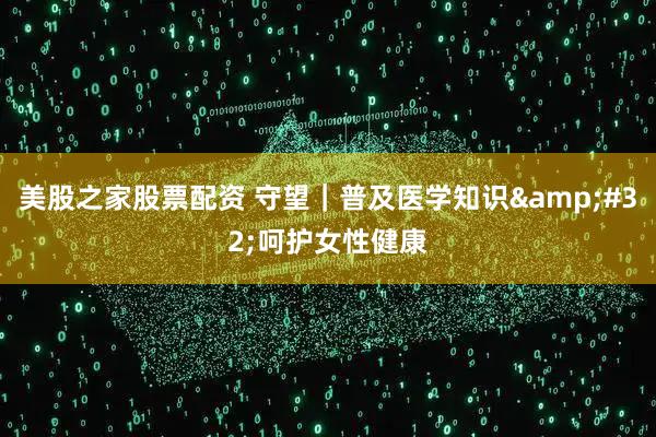 美股之家股票配资 守望｜普及医学知识&#32;呵护女性健康