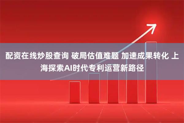 配资在线炒股查询 破局估值难题 加速成果转化 上海探索AI时代专利运营新路径