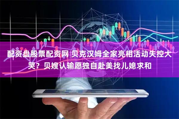 配资盘股票配资网 贝克汉姆全家亮相活动失控大哭？贝嫂认输愿独自赴美找儿媳求和
