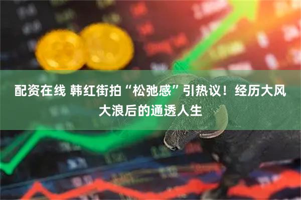 配资在线 韩红街拍“松弛感”引热议！经历大风大浪后的通透人生
