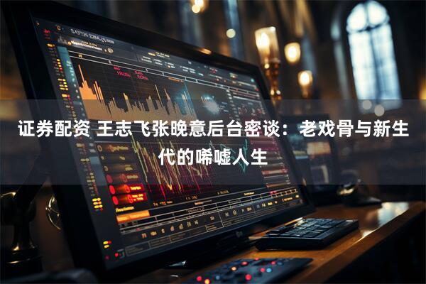 证券配资 王志飞张晚意后台密谈：老戏骨与新生代的唏嘘人生