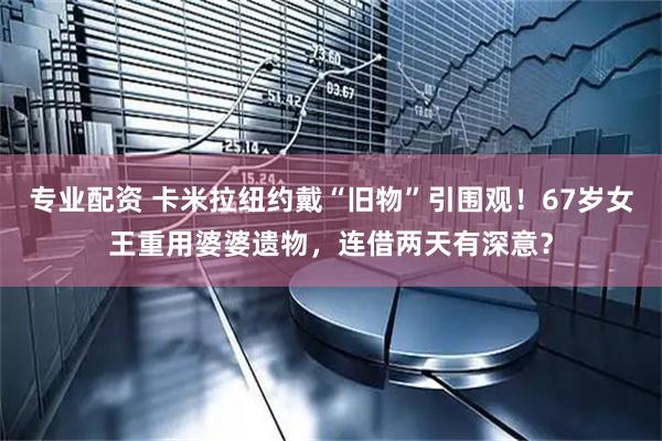 专业配资 卡米拉纽约戴“旧物”引围观！67岁女王重用婆婆遗物，连借两天有深意？