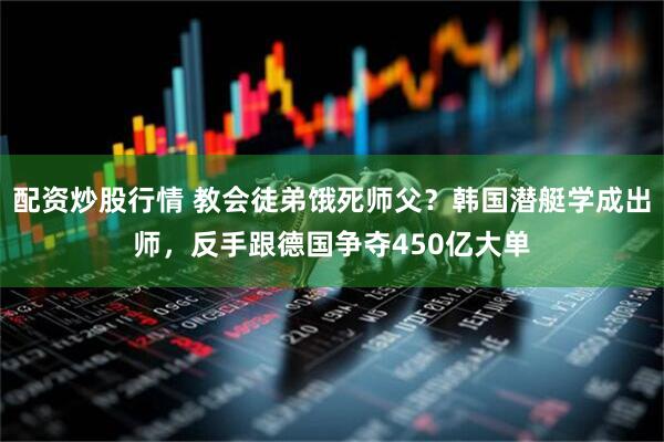 配资炒股行情 教会徒弟饿死师父？韩国潜艇学成出师，反手跟德国争夺450亿大单