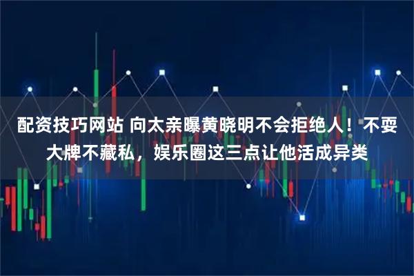 配资技巧网站 向太亲曝黄晓明不会拒绝人！不耍大牌不藏私，娱乐圈这三点让他活成异类