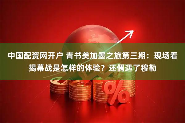 中国配资网开户 青书美加墨之旅第三期：现场看揭幕战是怎样的体验？还偶遇了穆勒