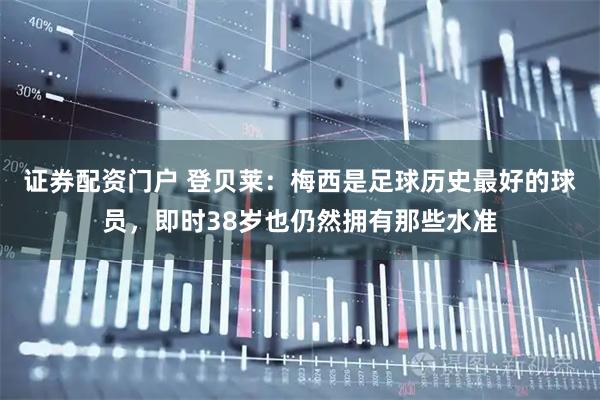 证券配资门户 登贝莱：梅西是足球历史最好的球员，即时38岁也仍然拥有那些水准