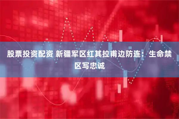 股票投资配资 新疆军区红其拉甫边防连：生命禁区写忠诚