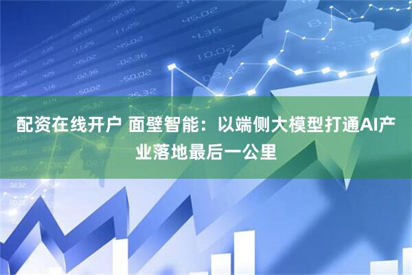 配资在线开户 面壁智能：以端侧大模型打通AI产业落地最后一公里
