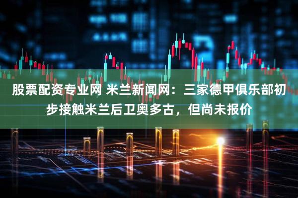 股票配资专业网 米兰新闻网：三家德甲俱乐部初步接触米兰后卫奥多古，但尚未报价