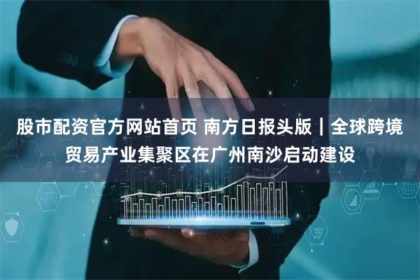 股市配资官方网站首页 南方日报头版｜全球跨境贸易产业集聚区在广州南沙启动建设