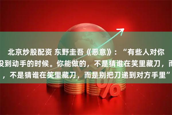 北京炒股配资 东野圭吾《恶意》：“有些人对你笑，不是喜欢你，是还没到动手的时候。你能做的，不是猜谁在笑里藏刀，而是别把刀递到对方手里”