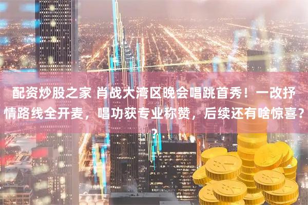 配资炒股之家 肖战大湾区晚会唱跳首秀！一改抒情路线全开麦，唱功获专业称赞，后续还有啥惊喜？