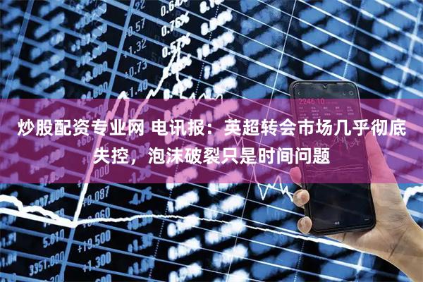 炒股配资专业网 电讯报：英超转会市场几乎彻底失控，泡沫破裂只是时间问题