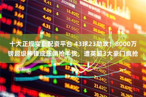 十大正规实盘配资平台 43球23助攻！8000万镑超级神锋成压哨抢手货，遭英超3大豪门疯抢