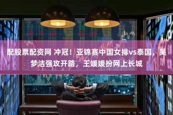 配股票配资网 冲冠！亚锦赛中国女排vs泰国，吴梦洁强攻开路，王媛媛扮网上长城