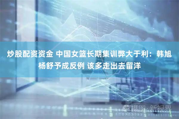 炒股配资资金 中国女篮长期集训弊大于利：韩旭杨舒予成反例 该多走出去留洋